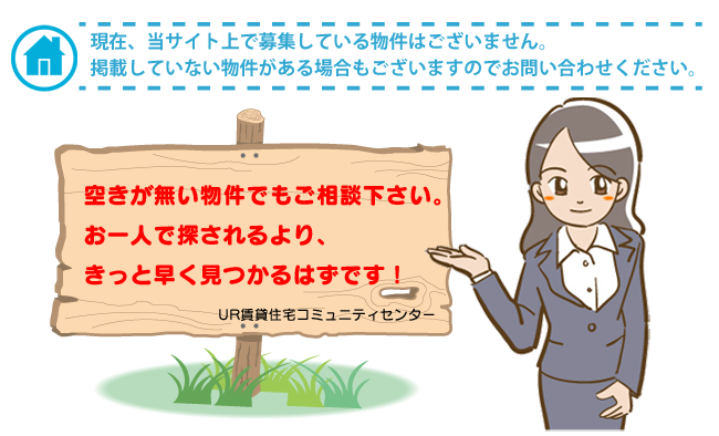 現在、当サイト上で募集している物件はございません。掲載していない物件がある場合もございますのでお問い合わせください。空きが無い物件でもご相談ください。お一人で探されるより、きっと早く見つかるはずです！